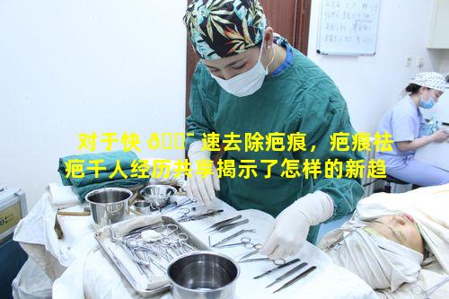 对于快 🐯 速去除疤痕，疤痕祛疤千人经历共享揭示了怎样的新趋势